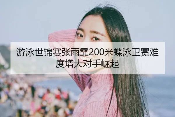游泳世锦赛张雨霏200米蝶泳卫冕难度增大对手崛起